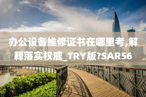 办公设备维修证书在哪里考,解释落实权威_TRY版?SAR56