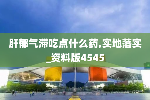 肝郁气滞吃点什么药,实地落实_资料版4545