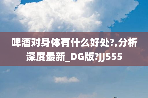 啤酒对身体有什么好处?,分析深度最新_DG版?JJ555