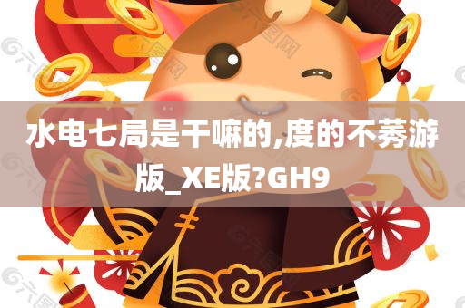 水电七局是干嘛的,度的不莠游版_XE版?GH9