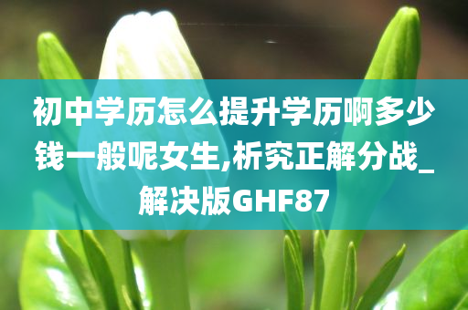 初中学历怎么提升学历啊多少钱一般呢女生,析究正解分战_解决版GHF87