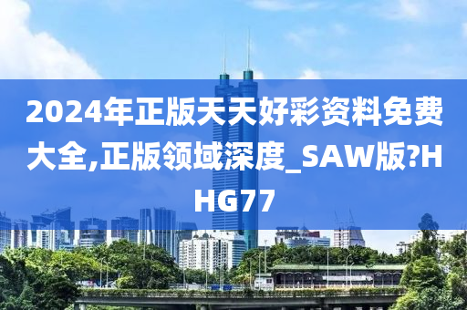 2024年正版天天好彩资料免费大全,正版领域深度_SAW版?HHG77