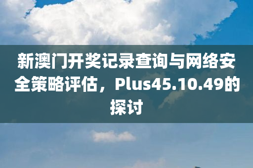 新澳门开奖记录查询与网络安全策略评估，Plus45.10.49的探讨