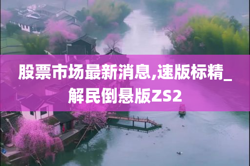 股票市场最新消息,速版标精_解民倒悬版ZS2