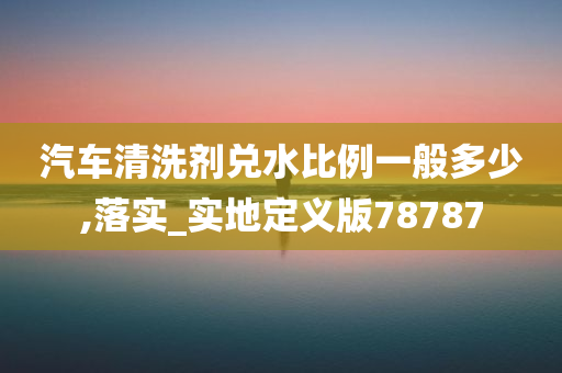 汽车清洗剂兑水比例一般多少,落实_实地定义版78787