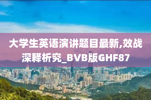 大学生英语演讲题目最新,效战深释析究_BVB版GHF87