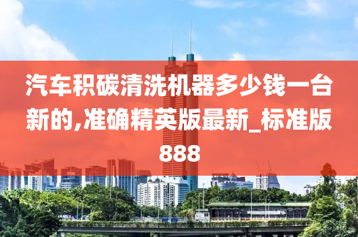 汽车积碳清洗机器多少钱一台新的,准确精英版最新_标准版888