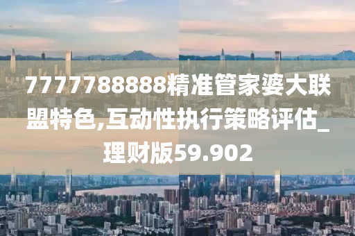 7777788888精准管家婆大联盟特色,互动性执行策略评估_理财版59.902