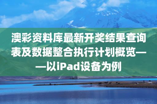 澳彩资料库最新开奖结果查询表及数据整合执行计划概览——以iPad设备为例