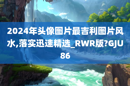 2024年头像图片最吉利图片风水,落实迅速精选_RWR版?GJU86