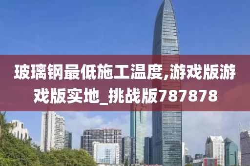 玻璃钢最低施工温度,游戏版游戏版实地_挑战版787878