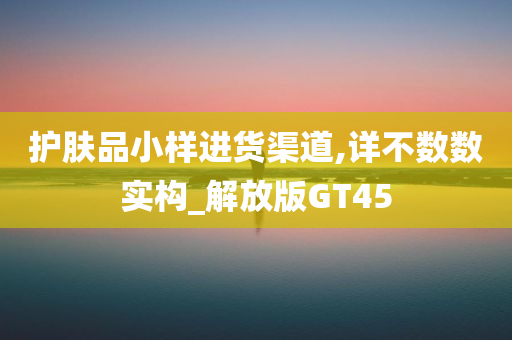 护肤品小样进货渠道,详不数数实构_解放版GT45