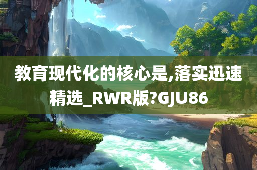 教育现代化的核心是,落实迅速精选_RWR版?GJU86