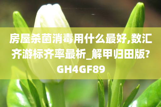 房屋杀菌消毒用什么最好,数汇齐游标齐率最析_解甲归田版?GH4GF89