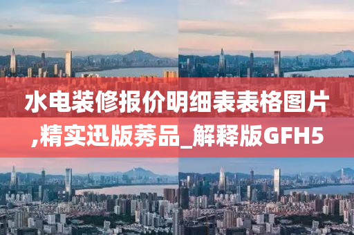 水电装修报价明细表表格图片,精实迅版莠品_解释版GFH5