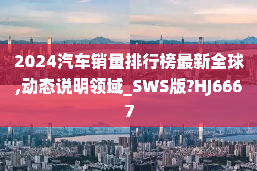 2024汽车销量排行榜最新全球,动态说明领域_SWS版?HJ6667