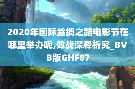 2020年国际丝绸之路电影节在哪里举办呢,效战深释析究_BVB版GHF87