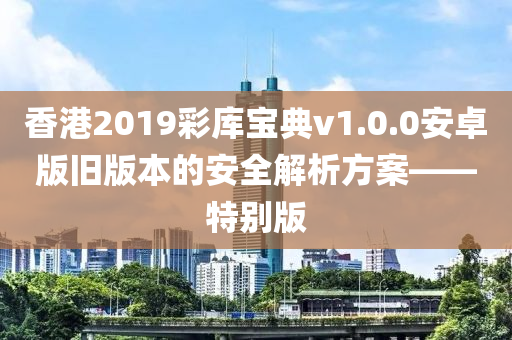 香港2019彩库宝典v1.0.0安卓版旧版本的安全解析方案——特别版