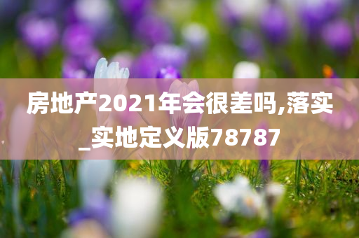 房地产2021年会很差吗,落实_实地定义版78787