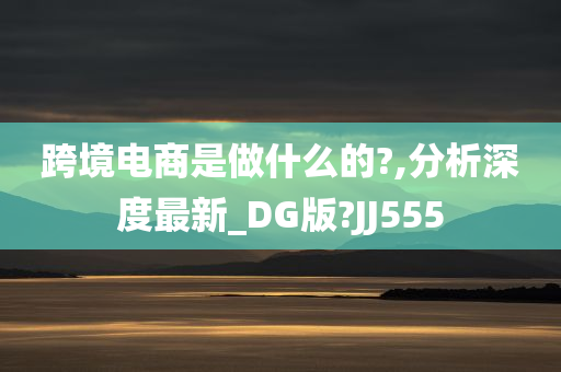 跨境电商是做什么的?,分析深度最新_DG版?JJ555