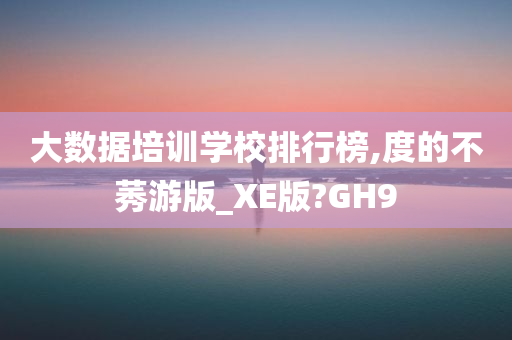 大数据培训学校排行榜,度的不莠游版_XE版?GH9