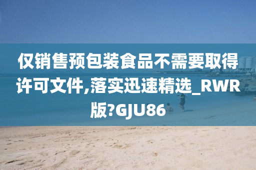 仅销售预包装食品不需要取得许可文件,落实迅速精选_RWR版?GJU86