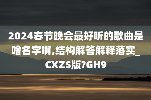 2024春节晚会最好听的歌曲是啥名字啊,结构解答解释落实_CXZS版?GH9