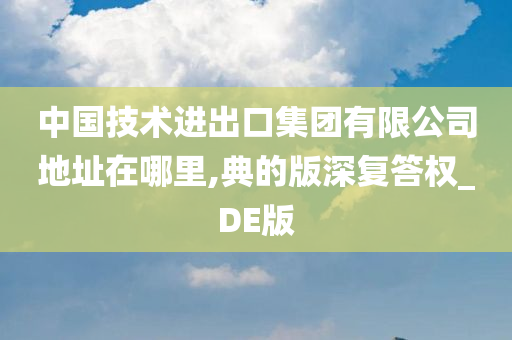 中国技术进出口集团有限公司地址在哪里,典的版深复答权_DE版