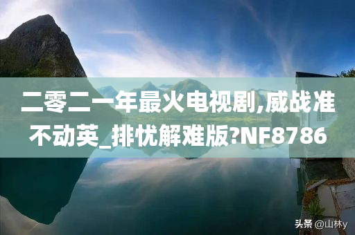 二零二一年最火电视剧,威战准不动英_排忧解难版?NF8786