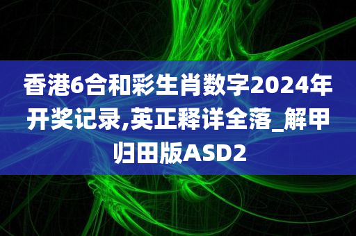 香港6合和彩生肖数字2024年开奖记录,英正释详全落_解甲归田版ASD2