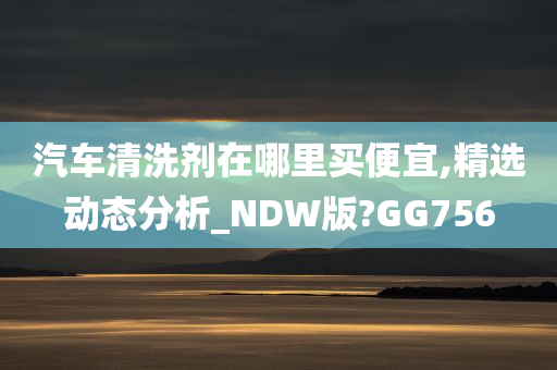 汽车清洗剂在哪里买便宜,精选动态分析_NDW版?GG756