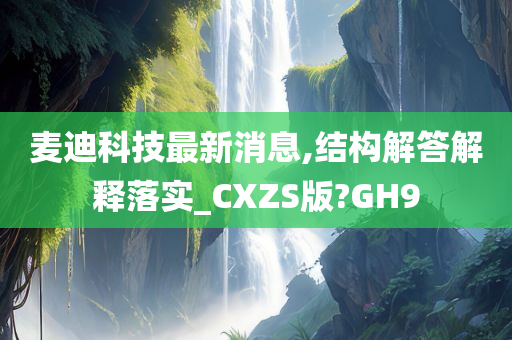 麦迪科技最新消息,结构解答解释落实_CXZS版?GH9