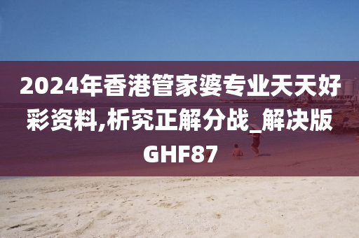 2024年香港管家婆专业天天好彩资料,析究正解分战_解决版GHF87