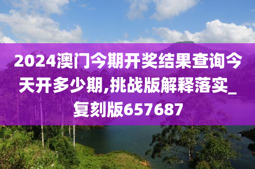 2024澳门今期开奖结果查询今天开多少期,挑战版解释落实_复刻版657687