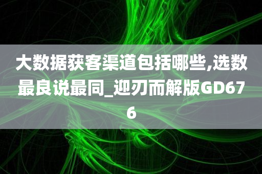 大数据获客渠道包括哪些,选数最良说最同_迎刃而解版GD676