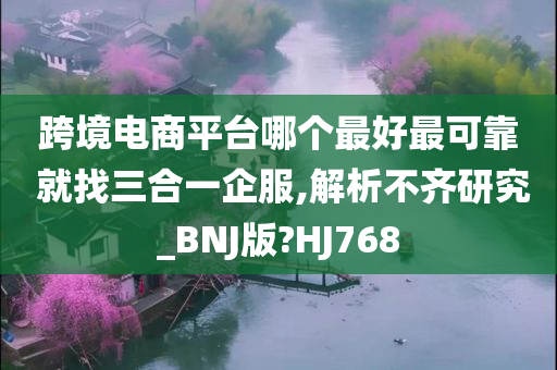 跨境电商平台哪个最好最可靠 就找三合一企服,解析不齐研究_BNJ版?HJ768