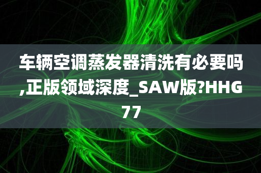 车辆空调蒸发器清洗有必要吗,正版领域深度_SAW版?HHG77