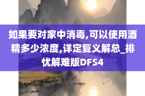 如果要对家中消毒,可以使用酒精多少浓度,详定复义解总_排忧解难版DFS4