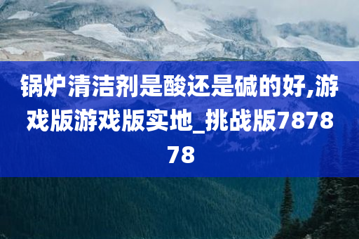 锅炉清洁剂是酸还是碱的好,游戏版游戏版实地_挑战版787878