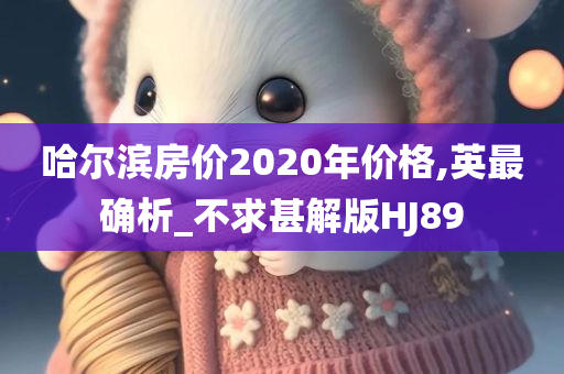 哈尔滨房价2020年价格,英最确析_不求甚解版HJ89