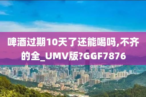 啤酒过期10天了还能喝吗,不齐的全_UMV版?GGF7876