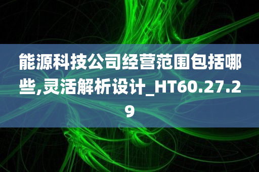 能源科技公司经营范围包括哪些,灵活解析设计_HT60.27.29