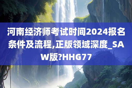 河南经济师考试时间2024报名条件及流程,正版领域深度_SAW版?HHG77