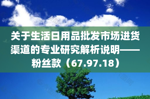 关于生活日用品批发市场进货渠道的专业研究解析说明——粉丝款（67.97.18）