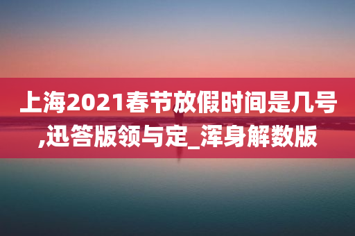 上海2021春节放假时间是几号,迅答版领与定_浑身解数版