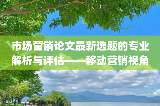 市场营销论文最新选题的专业解析与评估——移动营销视角