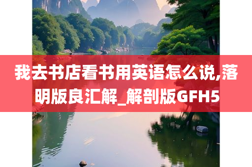 我去书店看书用英语怎么说,落明版良汇解_解剖版GFH5