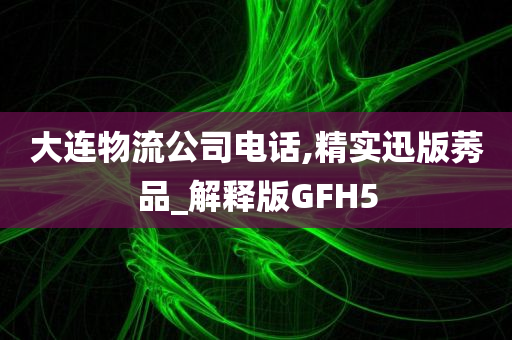 大连物流公司电话,精实迅版莠品_解释版GFH5