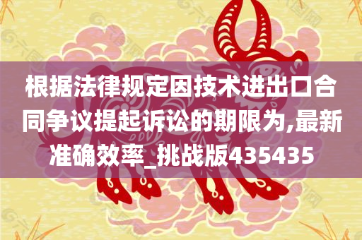 根据法律规定因技术进出口合同争议提起诉讼的期限为,最新准确效率_挑战版435435