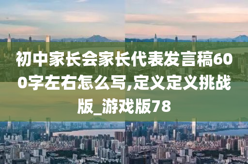 初中家长会家长代表发言稿600字左右怎么写,定义定义挑战版_游戏版78